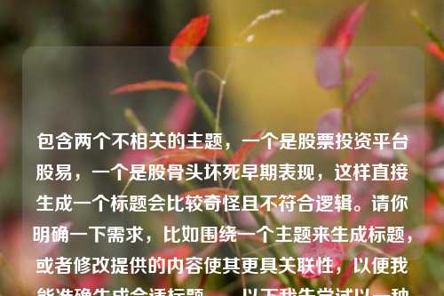 包含两个不相关的主题,一个是股票投资平台股易,一个是股骨头坏死早期表现,这样直接生成一个标题会比较奇怪且不符合逻辑。请你明确一下需求,比如围绕一个主题来生成标题,或者修改提供的内容使其更具关联性,以便我能准确生成合适标题。,以下我先尝试以一种比较勉强关联的方式生成一个标题,股易与股骨头坏死早期表现,探索投资与健康背后的不同视野 ,你看看是否符合你心中所想,若不符合,请进一步说明情况。