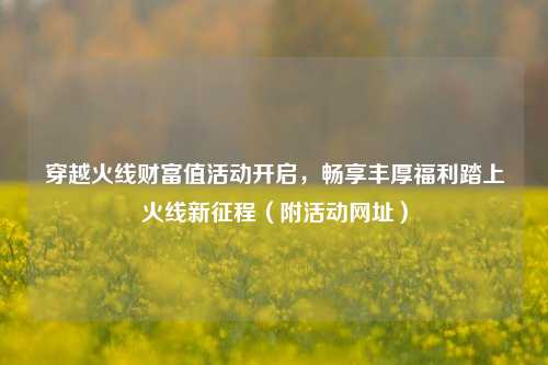 穿越火线财富值活动开启，畅享丰厚福利踏上火线新征程（附活动网址）