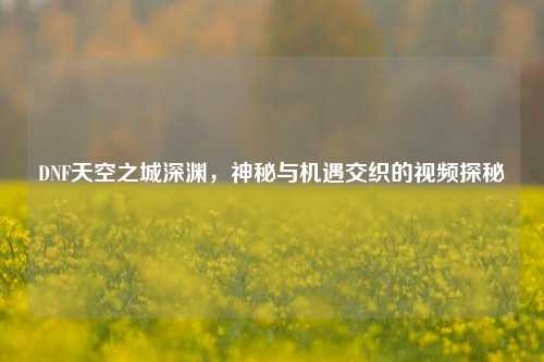 DNF天空之城深渊，神秘与机遇交织的视频探秘