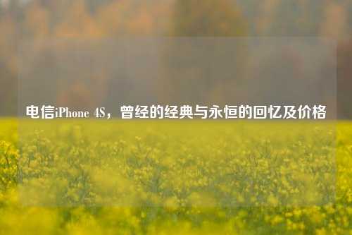 电信iPhone 4S，曾经的经典与永恒的回忆及价格
