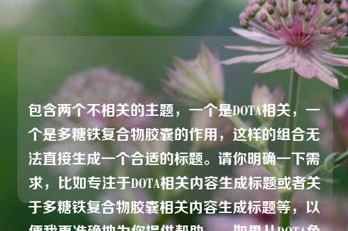 包含两个不相关的主题,一个是DOTA相关,一个是多糖铁复合物胶囊的作用,这样的组合无法直接生成一个合适的标题。请你明确一下需求,比如专注于DOTA相关内容生成标题或者关于多糖铁复合物胶囊相关内容生成标题等,以便我更准确地为你提供帮助。,如果从DOTA角度勉强生成一个标题可以是,领略DOTA——电子竞技魅力世界的风采 。,如果从多糖铁复合物胶囊角度,探秘多糖铁复合物胶囊的作用 。