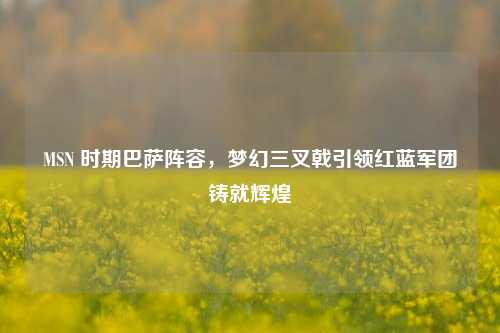 MSN 时期巴萨阵容,梦幻三叉戟引领红蓝军团铸就辉煌