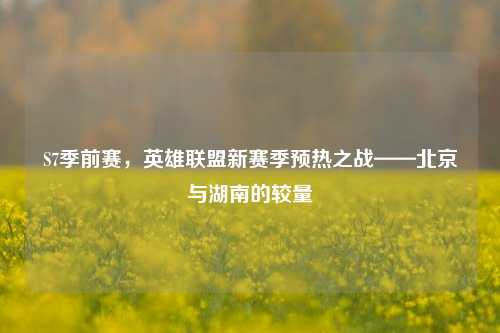 S7季前赛,英雄联盟新赛季预热之战——北京与湖南的较量