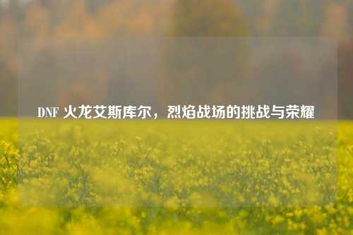 DNF 火龙艾斯库尔,烈焰战场的挑战与荣耀