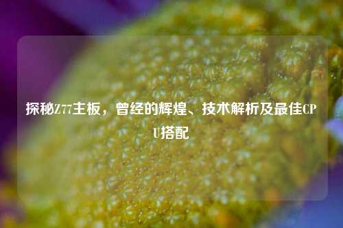 探秘Z77主板，曾经的辉煌、技术解析及最佳CPU搭配