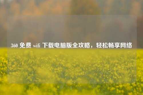 360 免费 wifi 下载电脑版全攻略，轻松畅享网络
