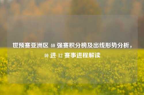世预赛亚洲区 40 强赛积分榜及出线形势分析,40 进 12 赛事进程解读