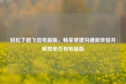 轻松下载飞信电脑版,畅享便捷沟通新体验并解惑是否有电脑版