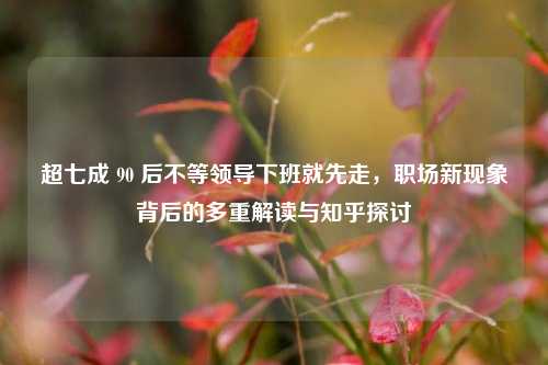 超七成 90 后不等领导下班就先走，职场新现象背后的多重解读与知乎探讨