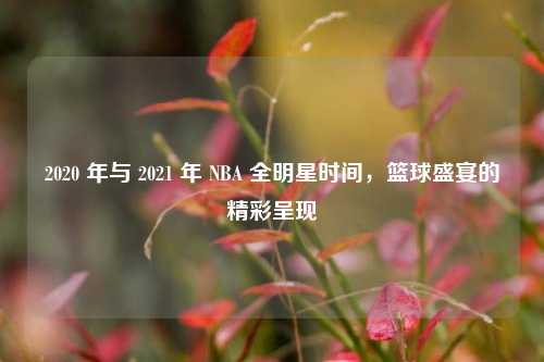 2020 年与 2021 年 NBA 全明星时间，篮球盛宴的精彩呈现