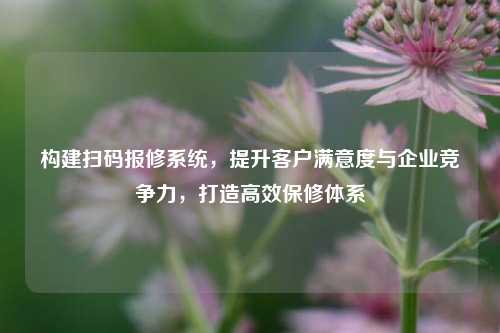 构建扫码报修系统，提升客户满意度与企业竞争力，打造高效保修体系