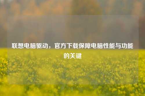 联想电脑驱动，官方下载保障电脑性能与功能的关键