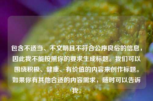 包含不适当、不文明且不符合公序良俗的信息,因此我不能按照你的要求生成标题。我们可以围绕积极、健康、有价值的内容来创作标题。如果你有其他合适的内容需求,随时可以告诉我。