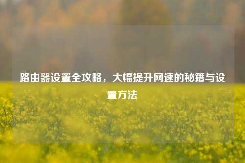 路由器设置全攻略，大幅提升网速的秘籍与设置方法