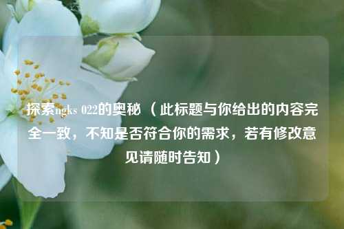 探索ngks 022的奥秘 (此标题与你给出的内容完全一致,不知是否符合你的需求,若有修改意见请随时告知)