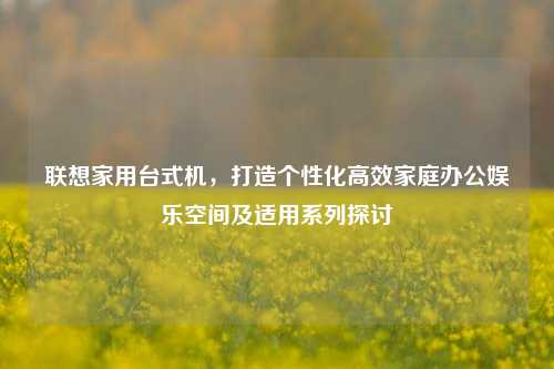 联想家用台式机,打造个性化高效家庭办公娱乐空间及适用系列探讨