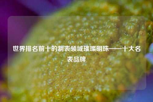 世界排名前十的制表领域璀璨明珠——十大名表品牌