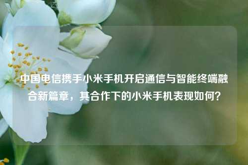 中国电信携手小米手机开启通信与智能终端融合新篇章,其合作下的小米手机表现如何?