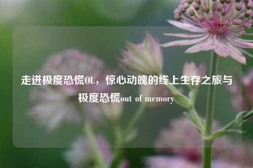走进极度恐慌OL,惊心动魄的线上生存之旅与极度恐慌out of memory