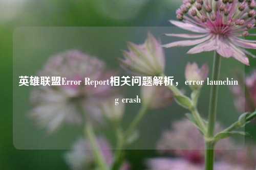 英雄联盟Error Report相关问题解析,error launching crash