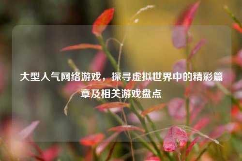 大型人气网络游戏，探寻虚拟世界中的精彩篇章及相关游戏盘点