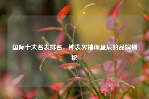 国际十大名表排名，钟表界璀璨星辰的品牌揭秘
