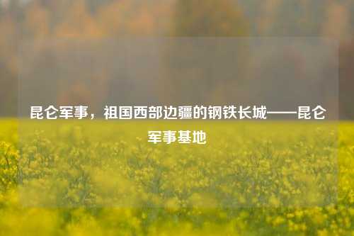 昆仑军事，祖国西部边疆的钢铁长城——昆仑军事基地