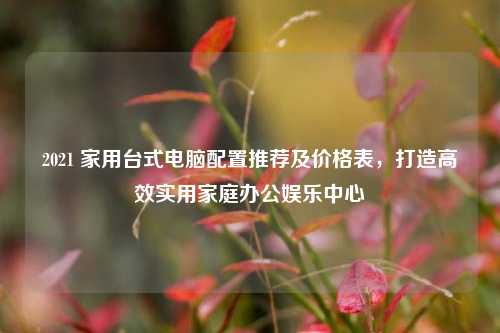 2021 家用台式电脑配置推荐及价格表,打造高效实用家庭办公娱乐中心