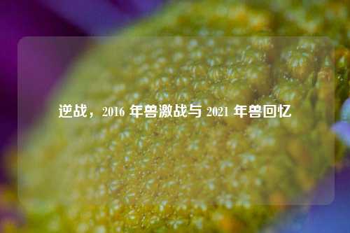 逆战,2016 年兽激战与 2021 年兽回忆