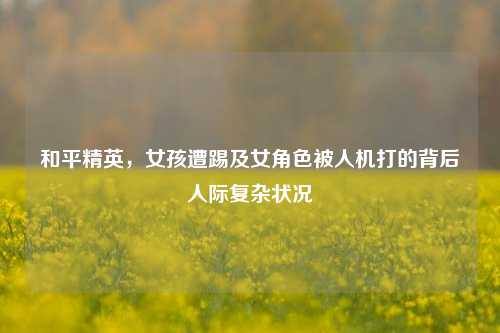 和平精英，女孩遭踢及女角色被人机打的背后人际复杂状况