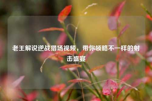 老王解说逆战猎场视频，带你领略不一样的射击盛宴