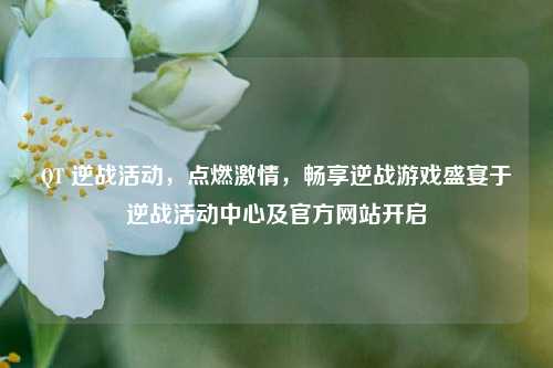QT 逆战活动，点燃激情，畅享逆战游戏盛宴于逆战活动中心及官方网站开启