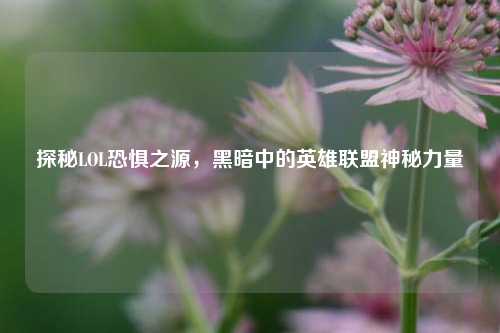 探秘LOL恐惧之源，黑暗中的英雄联盟神秘力量