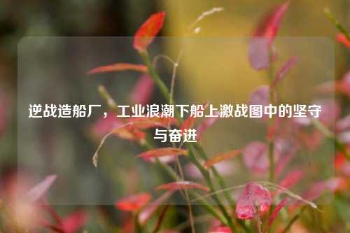 逆战造船厂，工业浪潮下船上激战图中的坚守与奋进