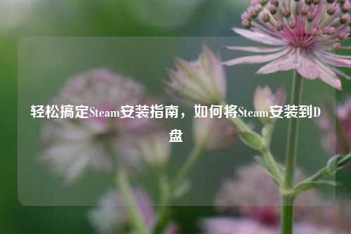 轻松搞定Steam安装指南，如何将Steam安装到D盘