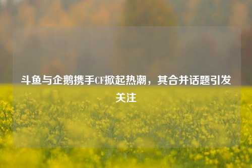 斗鱼与企鹅携手CF掀起热潮,其合并话题引发关注