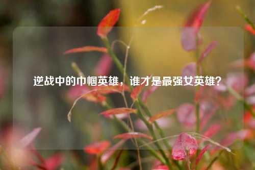 逆战中的巾帼英雄，谁才是最强女英雄？