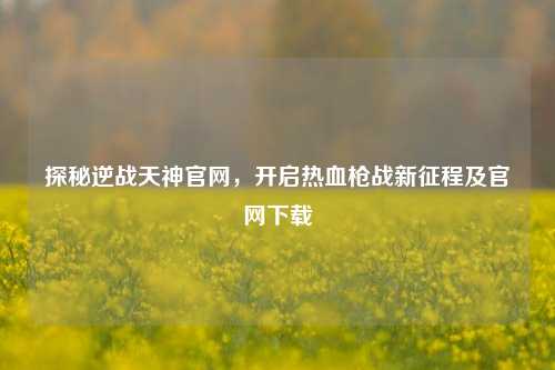 探秘逆战天神官网,开启热血枪战新征程及官网下载