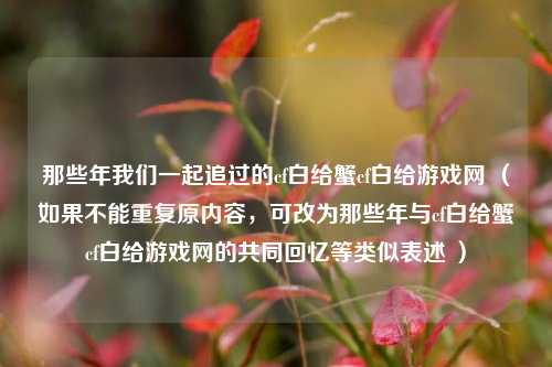 那些年我们一起追过的cf白给蟹cf白给游戏网 (如果不能重复原内容,可改为那些年与cf白给蟹cf白给游戏网的共同回忆等类似表述 )