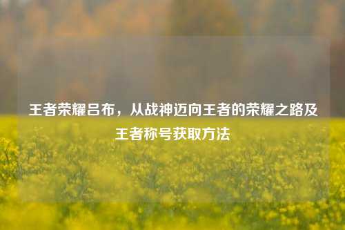 王者荣耀吕布,从战神迈向王者的荣耀之路及王者称号获取方法