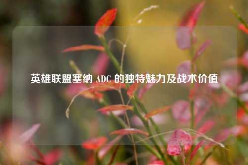 英雄联盟塞纳 ADC 的独特魅力及战术价值