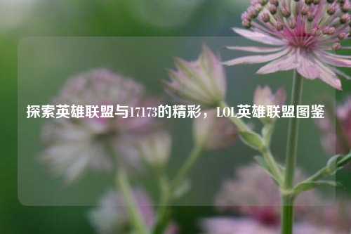 探索英雄联盟与17173的精彩，LOL英雄联盟图鉴