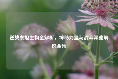 逆战泰坦生物全解析，神秘力量与战斗策略解说全集
