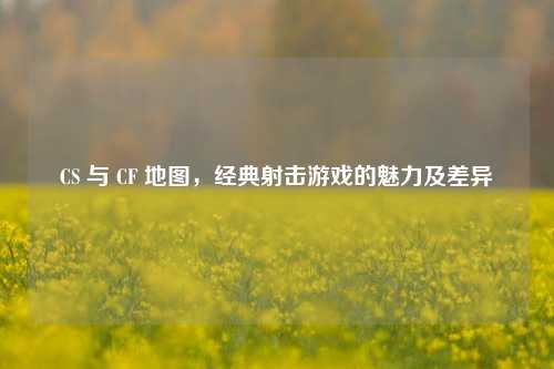 CS 与 CF 地图，经典射击游戏的魅力及差异