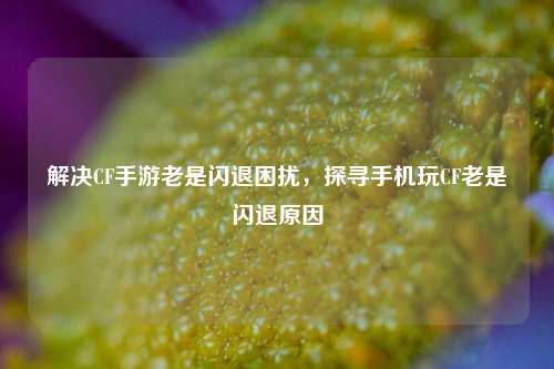 解决CF手游老是闪退困扰,探寻手机玩CF老是闪退原因