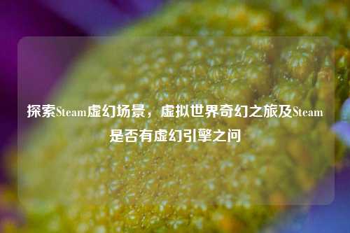 探索Steam虚幻场景,虚拟世界奇幻之旅及Steam是否有虚幻引擎之问