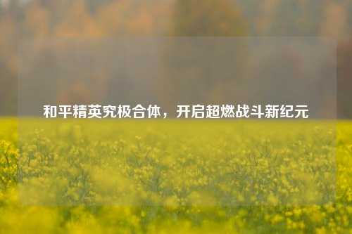 和平精英究极合体，开启超燃战斗新纪元