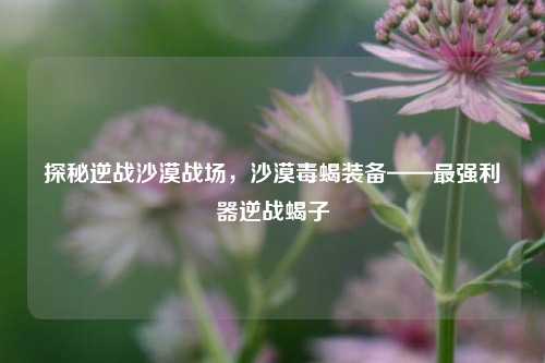 探秘逆战沙漠战场，沙漠毒蝎装备——最强利器逆战蝎子