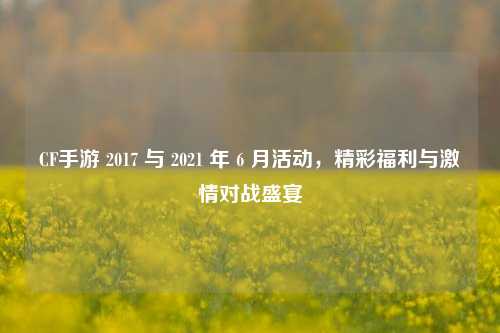 CF手游 2017 与 2021 年 6 月活动,精彩福利与激情对战盛宴