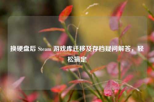 换硬盘后 Steam 游戏库迁移及存档疑问解答，轻松搞定